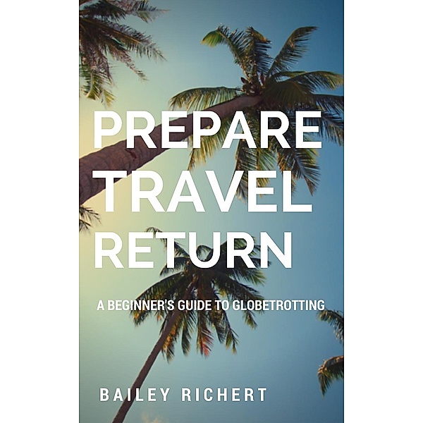 Prepare, Travel, Return: A Beginner's Guide to Globetrotting, Bailey Richert