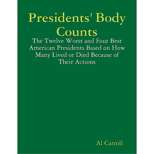 Presidents' Body Counts: The Twelve Worst and Four Best American Presidents Based on How Many Lived or Died Because of Their Actions, Al Carroll