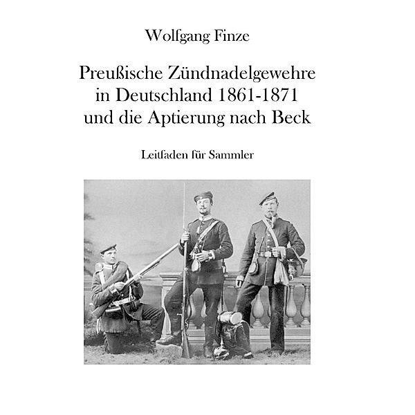 Preußische Zündnadelgewehre in Deutschland 1861 - 1871 und die Aptierung nach Beck, Wolfgang Finze