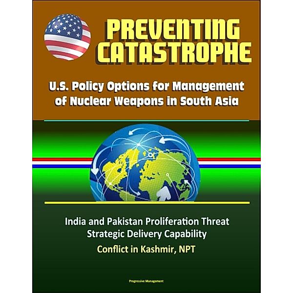 Preventing Catastrophe: U.S. Policy Options for Management of Nuclear Weapons in South Asia - India and Pakistan Proliferation Threat, Strategic Delivery Capability, Conflict in Kashmir, NPT