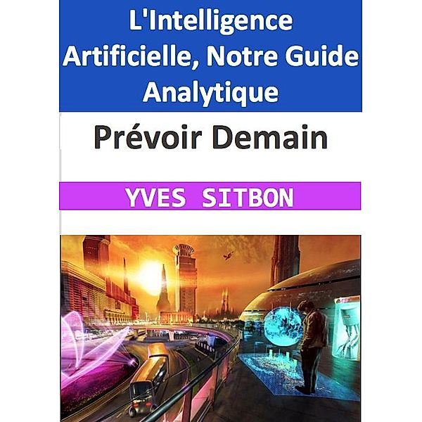 Prévoir Demain : L'Intelligence Artificielle, Notre Guide Analytique, Yves Sitbon