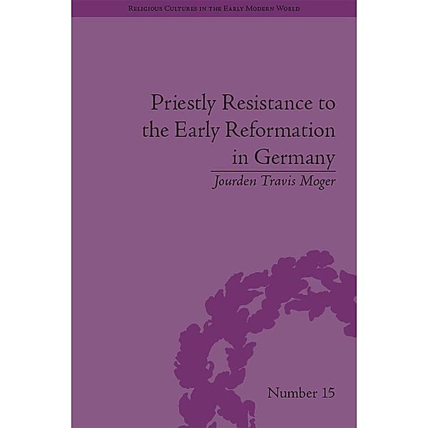 Priestly Resistance to the Early Reformation in Germany / Religious Cultures in the Early Modern World, Jourden Travis Moger