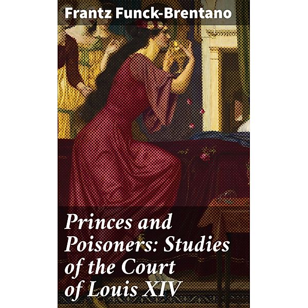 Princes and Poisoners: Studies of the Court of Louis XIV, Frantz Funck-Brentano