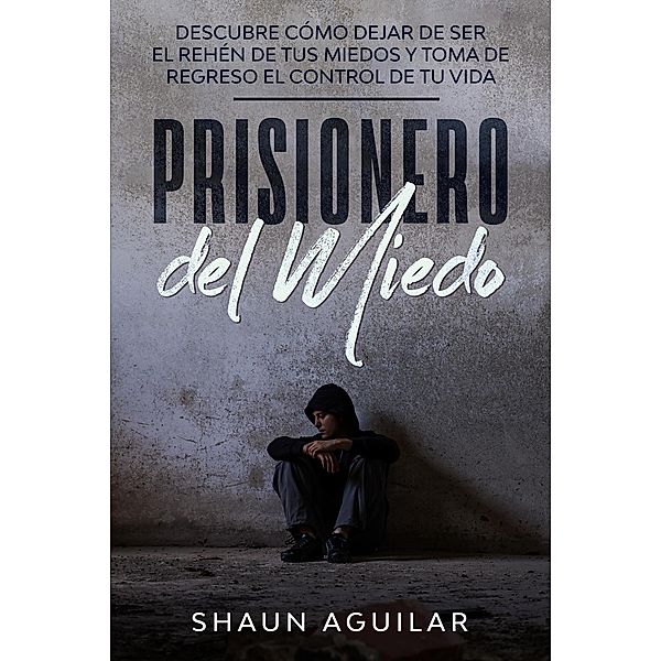 Prisionero del Miedo: Descubre cómo dejar de ser el rehén de tus miedos y toma de regreso el control de tu vida, Shaun Aguilar