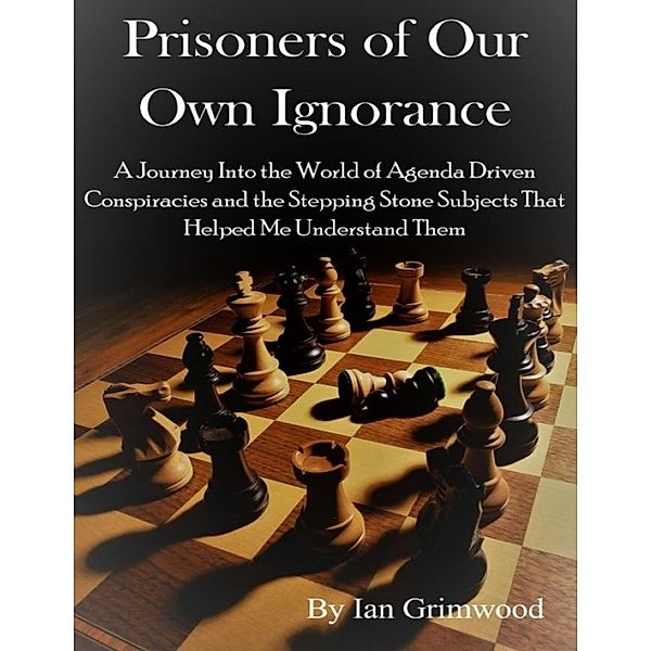 Prisoners of Our Own Ignorance: A Journey Into the World of Agenda Driven Conspiracies and the Stepping Stone Subjects That Helped Me Understand Them, Ian Grimwood