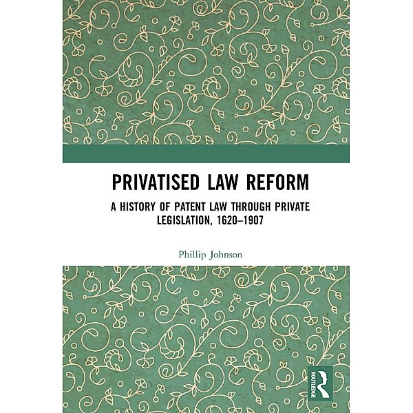 Privatised Law Reform: A History of Patent Law through Private Legislation, 1620-1907, Phillip Johnson