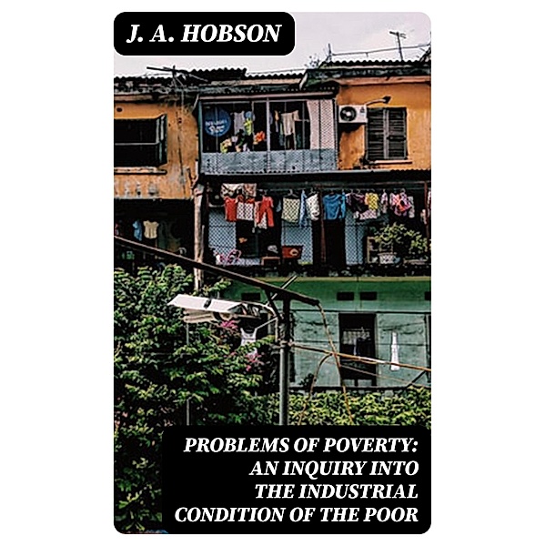 Problems of Poverty: An Inquiry into the Industrial Condition of the Poor, J. A. Hobson