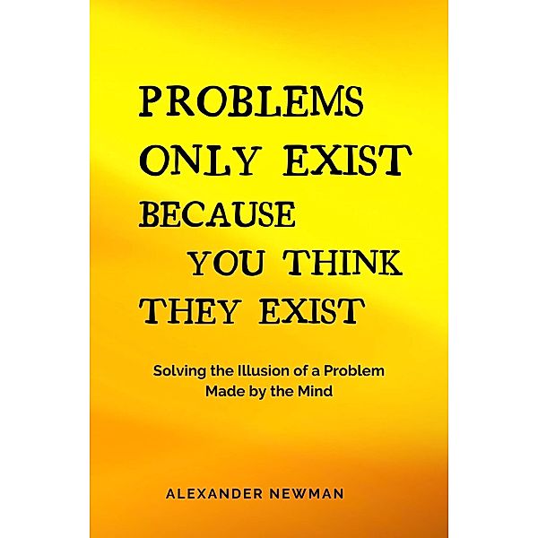 Problems Only Exist Because You Think They Exist: Solving the Illusion of a Problem Made by the Mind, Alexander Newman