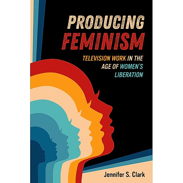 Producing Feminism / Feminist Media Histories Bd.6, Jennifer S. Clark