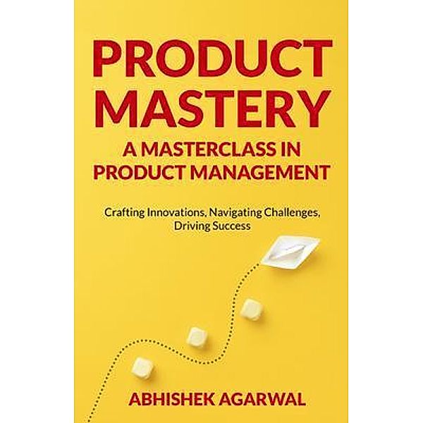 PRODUCT MASTERY A MASTERCLASS IN PRODUCT MANAGEMENT, Abhishek K Agarwal