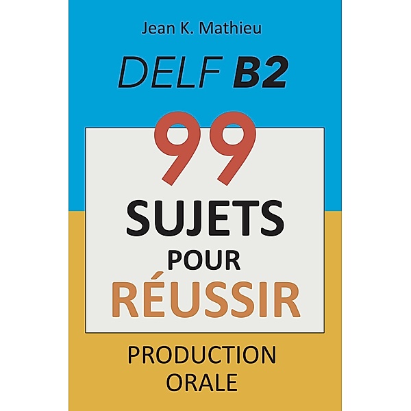 Production Orale DELF B2 - 99 SUJETS POUR RÉUSSIR, Jean K. Mathieu