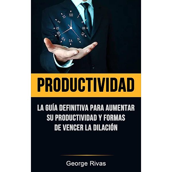 Productividad: La Guía Definitiva Para Aumentar Su Productividad Y Formas De Vencer La Dilación, George Rivas