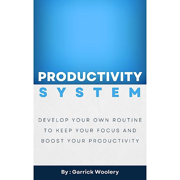 Productivity System - Develop Your Own Routine To Keep Your Focus And Boost Your Productivity, Garrick Woolery