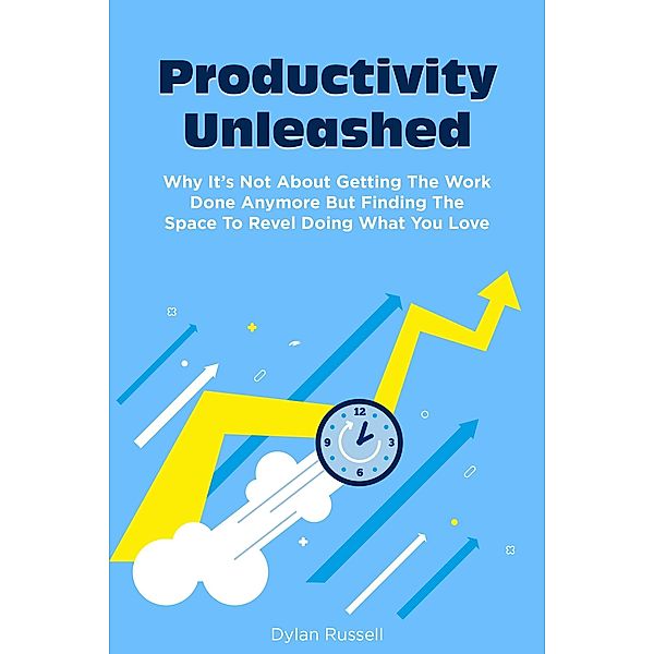 Productivity Unleashed: Why It's Not About Getting The Work Done Anymore But Finding The Space To Revel Doing What You Love, Dylan Russell