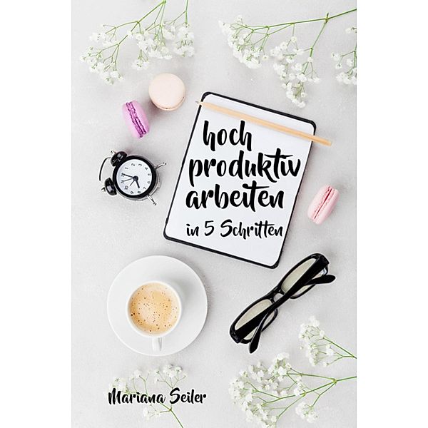 Produktivität: 5 SCHRITTE ZU UNGEWÖHNLICH HOHER PRODUKTIVITÄT MIT DEM RICHTIGEN SELBSTMANAGEMENT! In 5 Schritten hoch produktiv arbeiten!  (Produktivität steigern im Beruf), Mariana Seiler