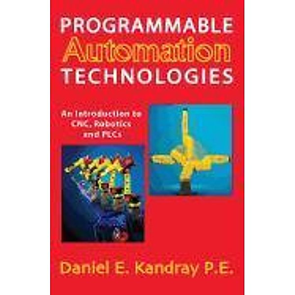 Programmable Automation Technologies: An Introduction to CNC, Robotics and PLCs, Daniel E. Kandray