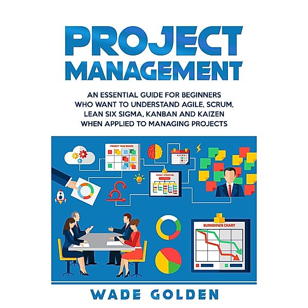 Project Management: An Essential Guide for Beginners Who Want to Understand Agile, Scrum, Lean Six Sigma, Kanban and Kaizen When Applied to Managing Projects, Wade Golden