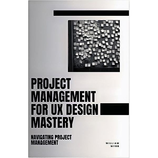 Project Management For UX Design Mastery: Navigating Project Management, William Webb