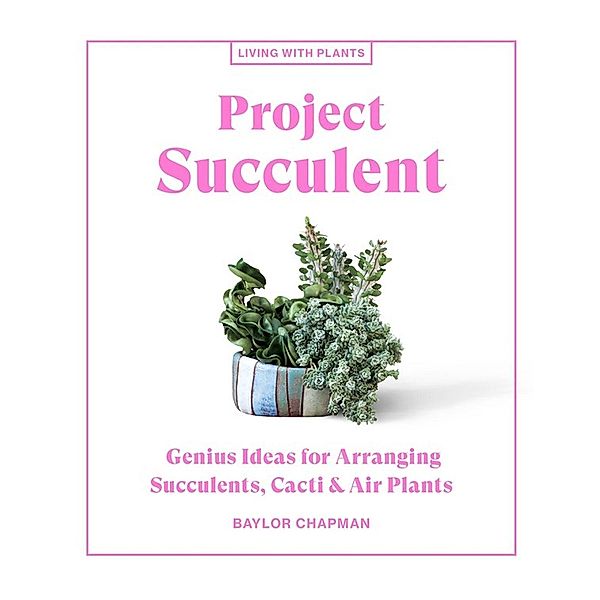 Project Succulent: Genius Ideas for Arranging Succulents, Cacti & Air Plants, Baylor Chapman