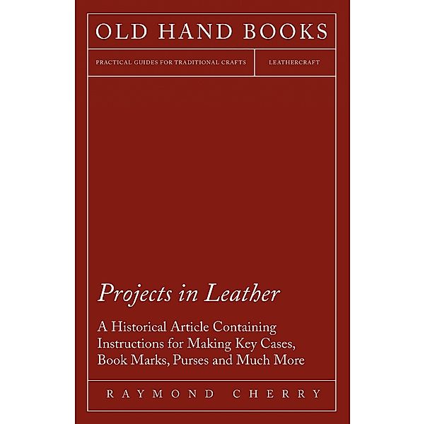 Projects in Leather - A Historical Article Containing Instructions for Making Key Cases, Book Marks, Purses and Much More, Raymond Cherry