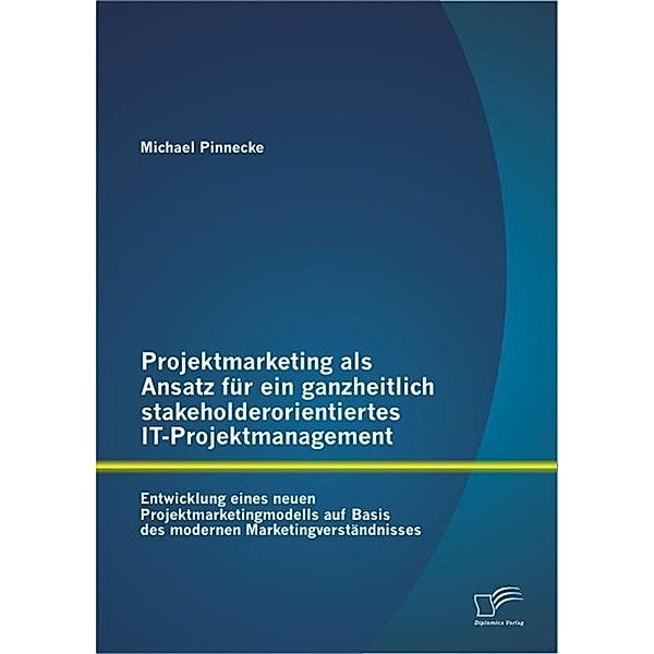 Projektmarketing als Ansatz für ein ganzheitlich stakeholderorientiertes IT-Projektmanagement: Entwicklung eines neuen Projektmarketingmodells auf Basis des modernen Marketingverständnisses, Michael Pinnecke