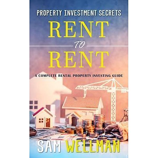 Property Investment Secrets - Rent to Rent: A Complete Rental Property Investing Guide, Sam Wellman