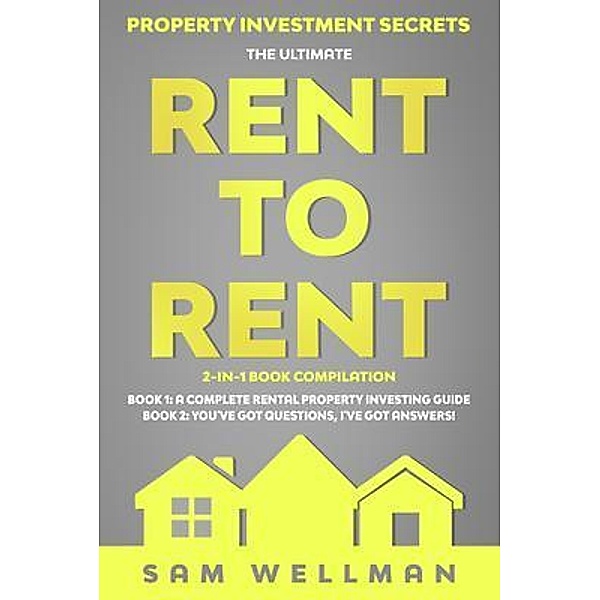Property Investment Secrets - The Ultimate Rent To Rent 2-in-1 Book Compilation - Book 1: A Complete Rental Property Investing Guide - Book 2: You've Got Questions, I've Got Answers!, Sam Wellman