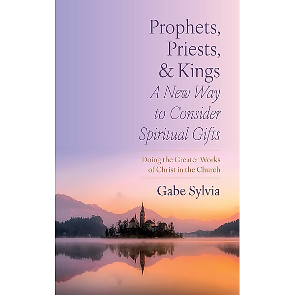 Prophets, Priests, and Kings: A New Way to Consider Spiritual Gifts, Gabe Sylvia