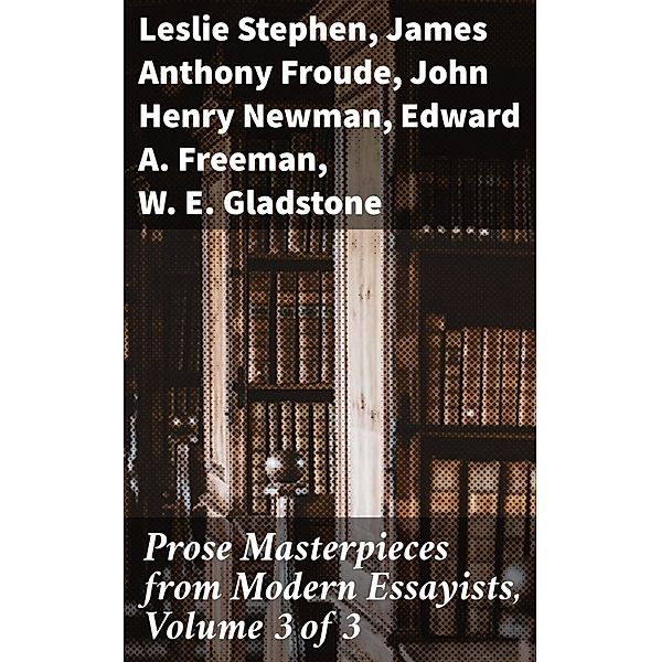 Prose Masterpieces from Modern Essayists, Volume 3 of 3, Leslie Stephen, James Anthony Froude, John Henry Newman, Edward A. Freeman, W. E. Gladstone