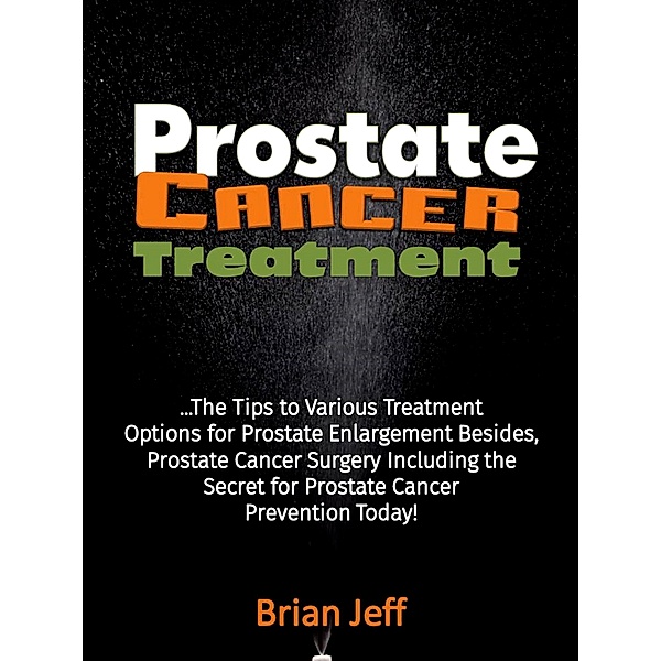 Prostate Cancer Treatment: The Tips to Various Treatment Options for Prostate Enlargement Besides, Prostate Cancer Surgery Including the Secret for Prostate Cancer Prevention Today!, Brian Jeff