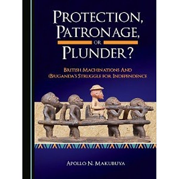 Protection, Patronage, or Plunder? British Machinations and (B)uganda's Struggle for Independence, Apollo N. Makubuya