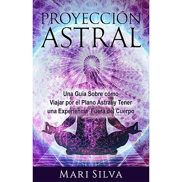 Proyección astral: Una guía sobre cómo viajar por el plano astral y tener una experiencia fuera del cuerpo, Mari Silva