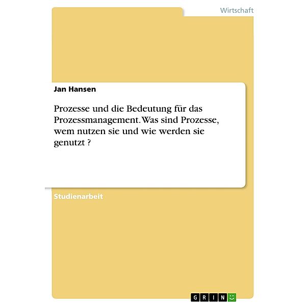 Prozesse und die Bedeutung für das Prozessmanagement. Was sind Prozesse, wem nutzen sie und wie werden sie genutzt ?, Jan Hansen