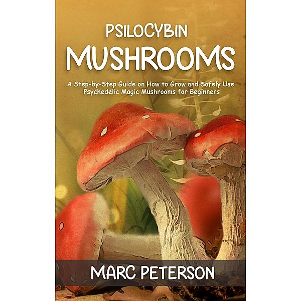 Psilocybin Mushrooms: A Step-by-Step Guide on How to Grow and Safely Use Psychedelic Magic Mushrooms for Beginners, Marc Peterson