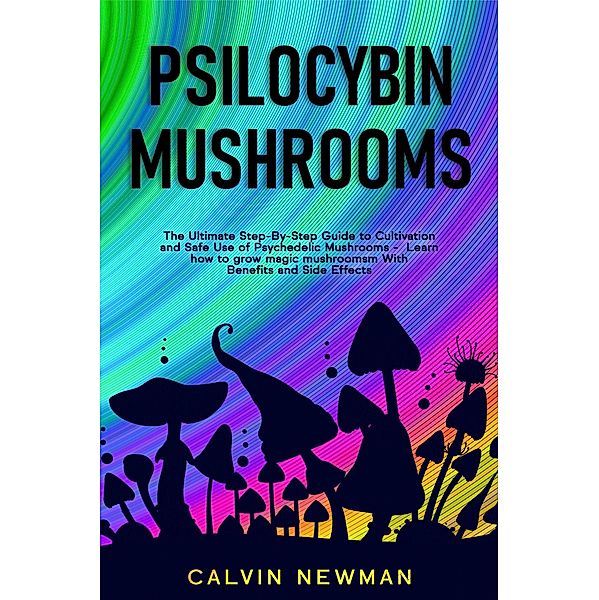 Psilocybin Mushrooms: The Ultimate Step-by-Step Guide to Cultivation and Safe Use of Psychedelic Mushrooms. Learn How to Grow Magic Mushrooms, Enjoy Their Benefits, and Manage Their Side-Effects, Calvin Newman
