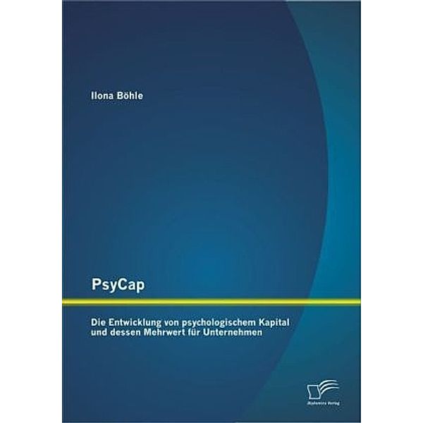 PsyCap - Die Entwicklung von psychologischem Kapital und dessen Mehrwert für Unternehmen, Ilona Böhle