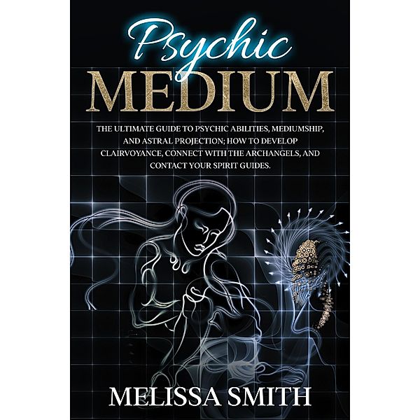 Psychic Medium: The Ultimate Guide to Psychic Abilities, Mediumship, and Astral Projection;  How to Develop Clairvoyance, Connect with The Archangels, and Contact Your Spirit Guides., Melissa Smith