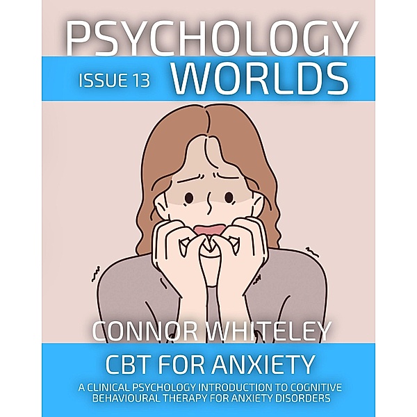 Psychology Worlds Issue 13: CBT For Anxiety A Clinical Psychology Introduction To Cognitive Behavioural Therapy For Anxiety Disorders / Psychology Worlds, Connor Whiteley