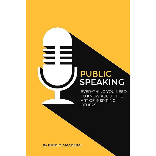 Public Speaking - Everything You need to Know About The Art of Inspiring Others, Emidio Amadebai