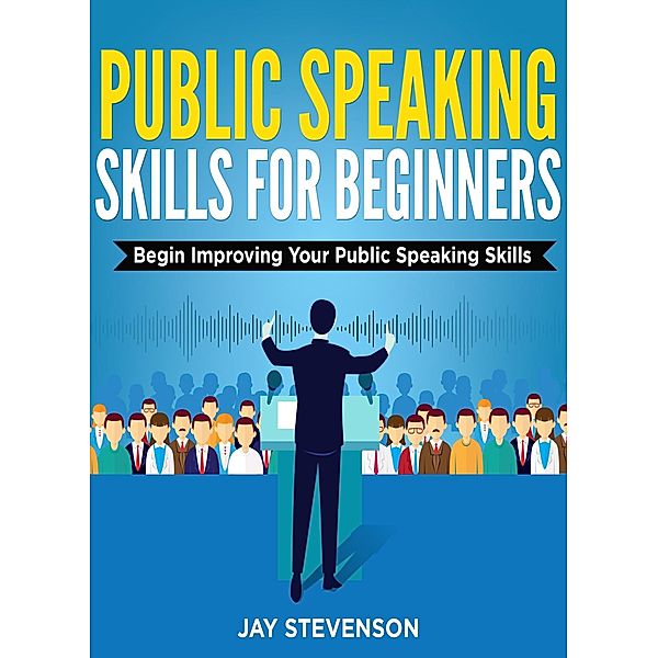 Public Speaking For Beginners: Begin Improving Your Public Speaking Skills, Jay Stevenson
