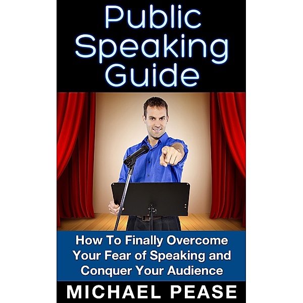 Public Speaking Guide: How To Finally Overcome Your Fear of Speaking and Conquer Your Audience, Michael Pease