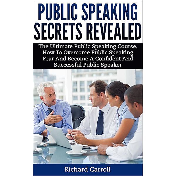 Public Speaking Secrets Revealed:The Ultimate Public Speaking Course, How To Overcome Public Speaking Fear and Become A Confident and Successful Public Speaker, Richard Carroll