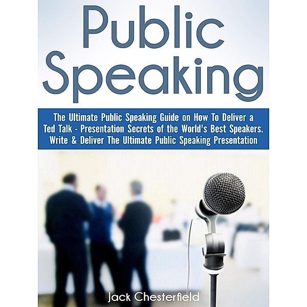 Public Speaking: The Ultimate Public Speaking Guide on How to Deliver a Ted Talk - Presentation Secrets of the World's Best Speakers, Jack Chesterfield