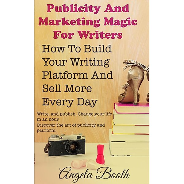 Publicity And Marketing Magic For Writers: How To Build Your Writing Platform And Sell More Every Day, Angela Booth