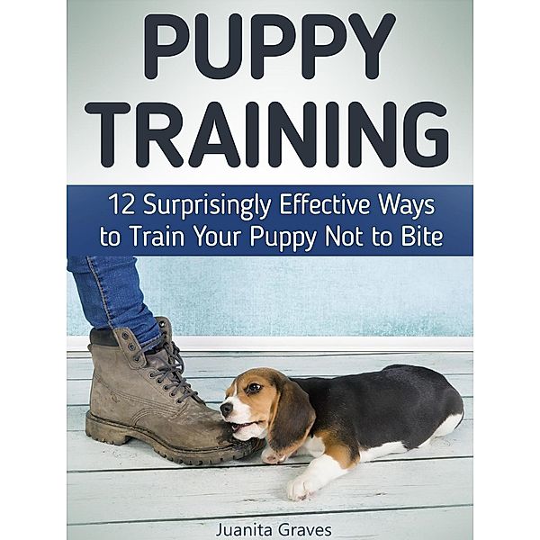 Puppy Training: 12 Surprisingly Effective Ways to Train Your Puppy Not to Bite, Juanita Graves