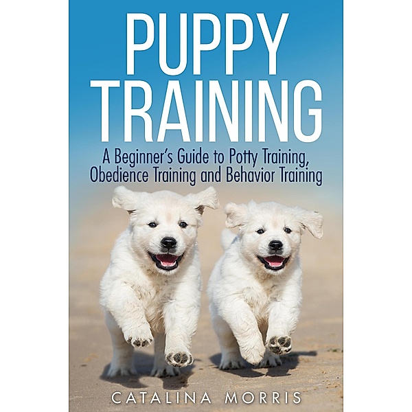 Puppy Training: A Beginner's Guide to Potty Training, Obedience Training and Behavior Training, Catalina Morris