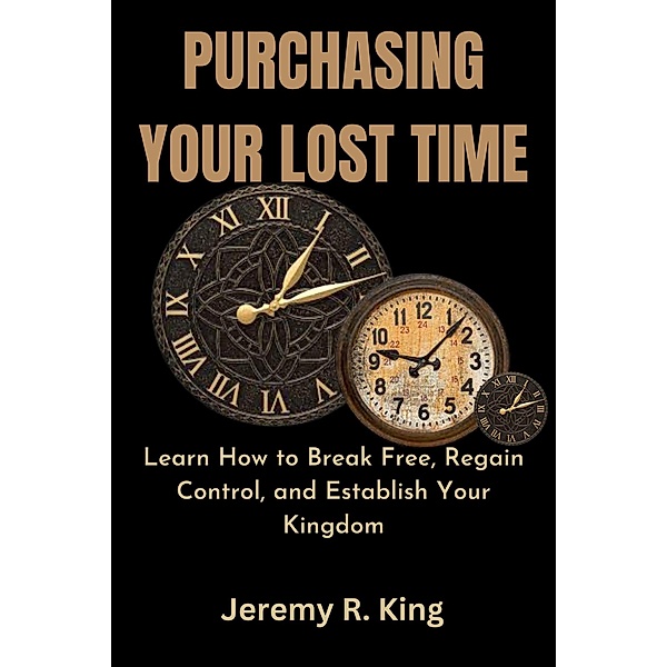 Purchasing Your Lost Time : Learn How to Break Free, Regain Control, and Establish Your Kingdom, Jeremy R. King