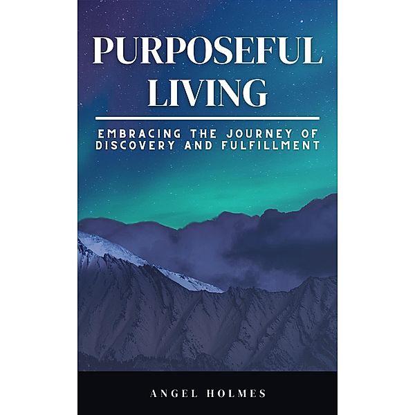 Purposeful Living - Embracing The Journey Of Self Discovery And Fulfillment, Angel Holmes