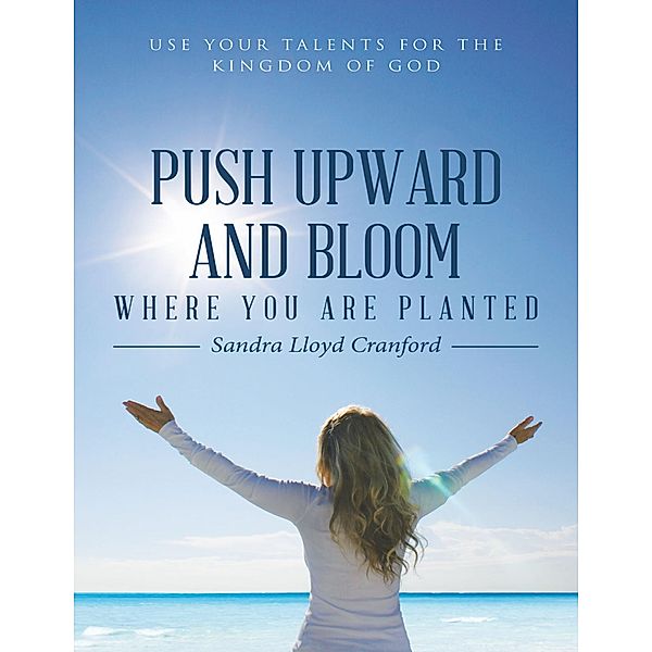 Push Upward and Bloom Where You Are Planted: Use Your Talents for the Kingdom of God, Sandra Lloyd Cranford