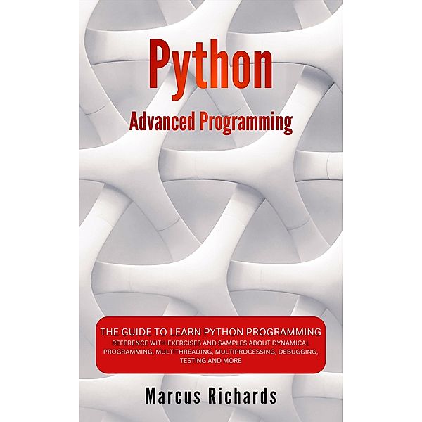 Python Advanced Programming: The Guide to Learn Python Programming. Reference with Exercises and Samples About Dynamical Programming, Multithreading, Multiprocessing, Debugging, Testing and More, Marcus Richards